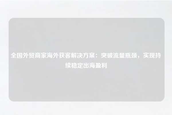 全国外贸商家海外获客解决方案:突破流量瓶颈,实现持续稳定出海盈利
