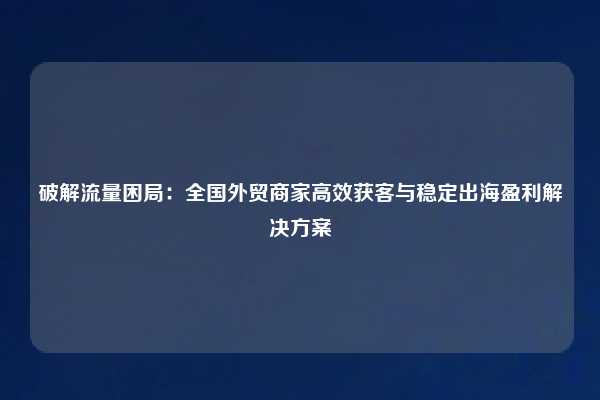 破解流量困局:全国外贸商家高效获客与稳定出海盈利解决方案