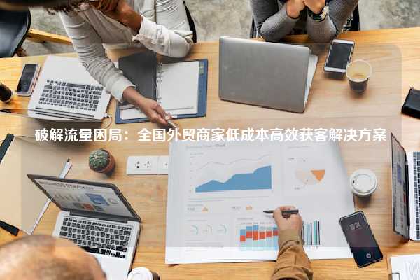 破解流量困局:全国外贸商家低成本高效获客解决方案