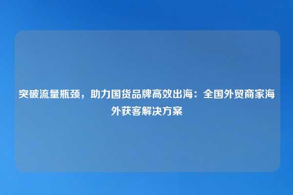 突破流量瓶颈,助力国货品牌高效出海:全国外贸商家海外获客解决方案