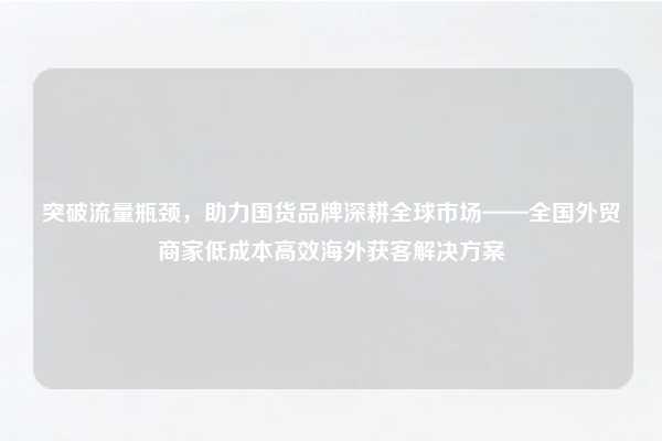 突破流量瓶颈,助力国货品牌深耕全球市场——全国外贸商家低成本高效海外获客解决方案