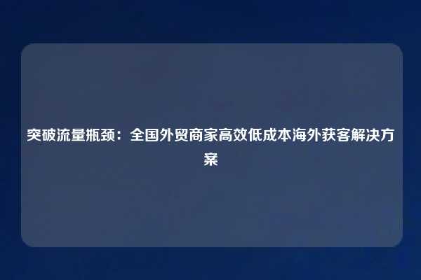 突破流量瓶颈:全国外贸商家高效低成本海外获客解决方案
