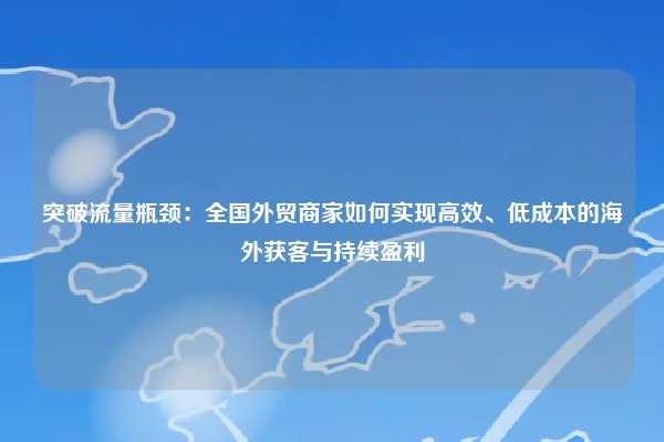 突破流量瓶颈:全国外贸商家如何实现高效、低成本的海外获客与持续盈利