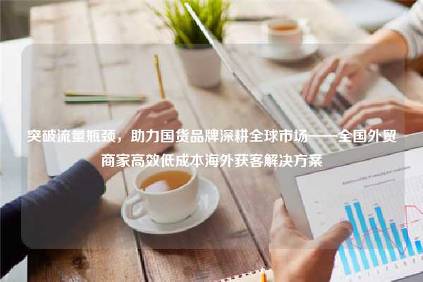 突破流量瓶颈,助力国货品牌深耕全球市场——全国外贸商家高效低成本海外获客解决方案