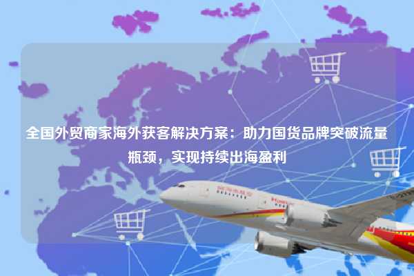 全国外贸商家海外获客解决方案:助力国货品牌突破流量瓶颈,实现持续出海盈利