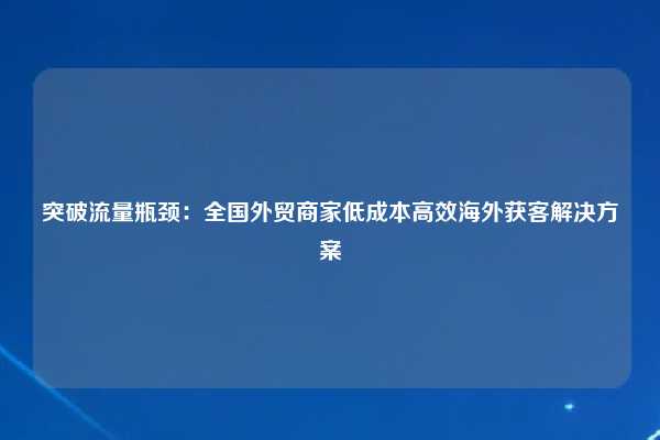 突破流量瓶颈：全国外贸商家低成本高效海外获客解决方案