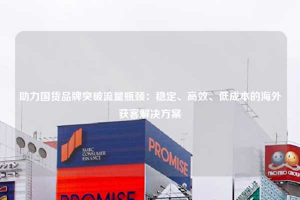 助力国货品牌突破流量瓶颈：稳定、高效、低成本的海外获客解决方案