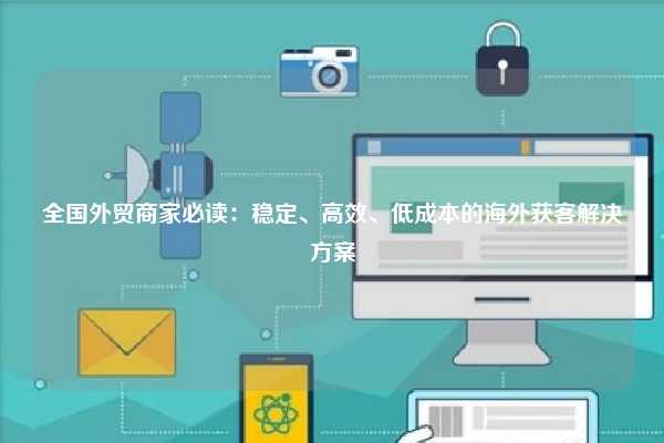 全国外贸商家必读:稳定、高效、低成本的海外获客解决方案