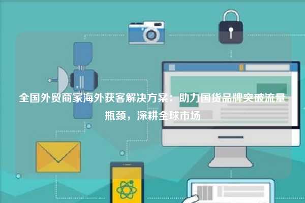 全国外贸商家海外获客解决方案:助力国货品牌突破流量瓶颈,深耕全球市场