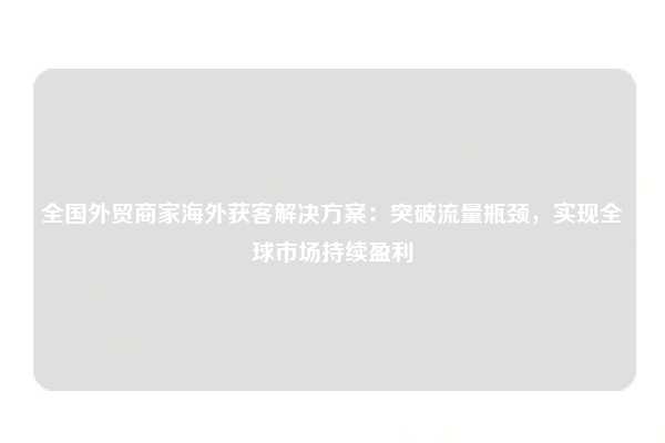 全国外贸商家海外获客解决方案：突破流量瓶颈，实现全球市场持续盈利