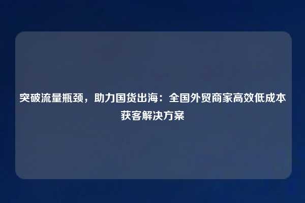 突破流量瓶颈,助力国货出海:全国外贸商家高效低成本获客解决方案