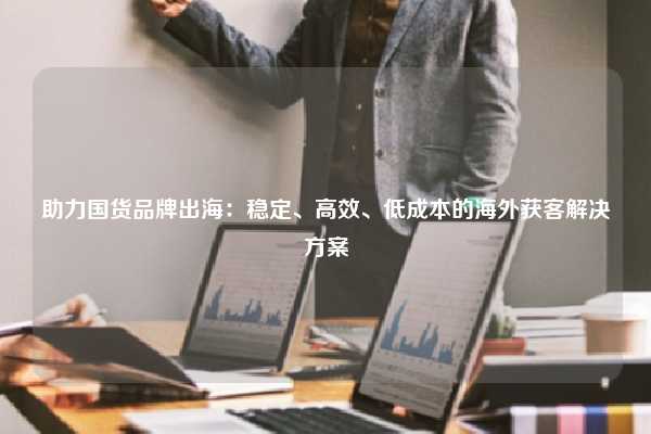 助力国货品牌出海:稳定、高效、低成本的海外获客解决方案