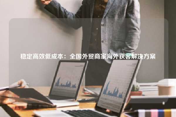 稳定高效低成本：全国外贸商家海外获客解决方案