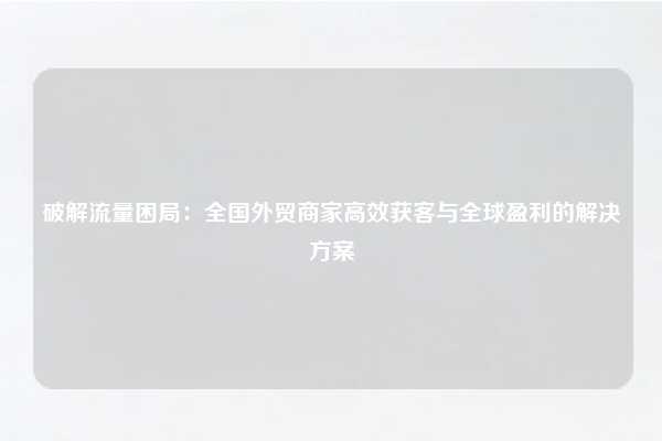 破解流量困局:全国外贸商家高效获客与全球盈利的解决方案