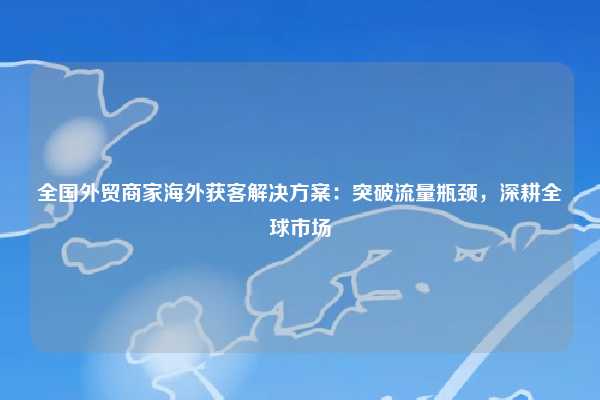 全国外贸商家海外获客解决方案：突破流量瓶颈，深耕全球市场