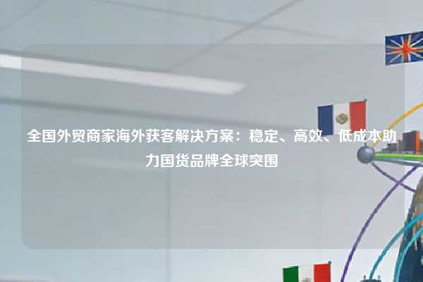 全国外贸商家海外获客解决方案:稳定、高效、低成本助力国货品牌全球突围