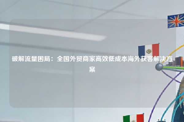 破解流量困局:全国外贸商家高效低成本海外获客解决方案