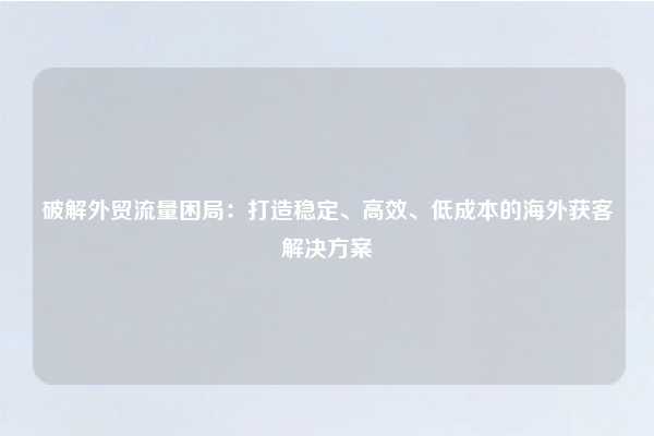 破解外贸流量困局：打造稳定、高效、低成本的海外获客解决方案