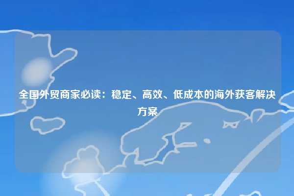 全国外贸商家必读:稳定、高效、低成本的海外获客解决方案