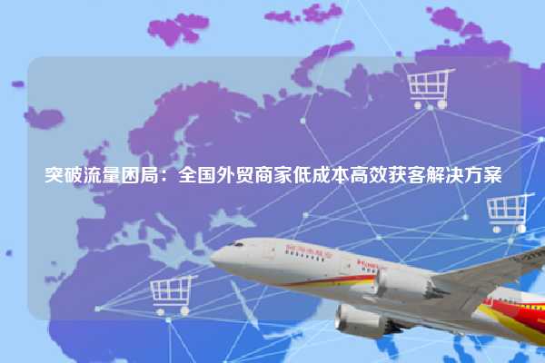 突破流量困局：全国外贸商家低成本高效获客解决方案