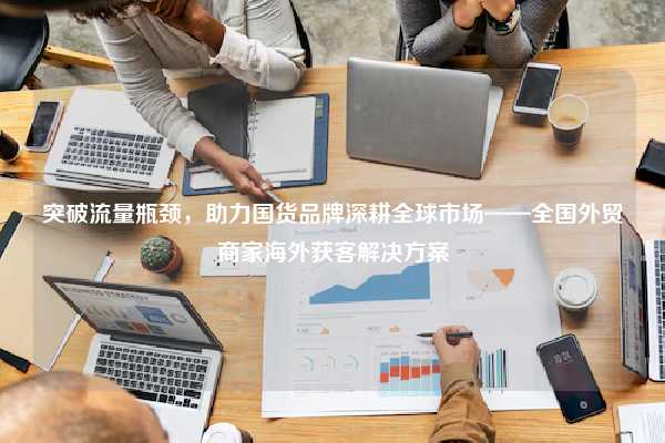 突破流量瓶颈，助力国货品牌深耕全球市场——全国外贸商家海外获客解决方案