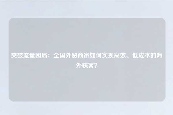 突破流量困局：全国外贸商家如何实现高效、低成本的海外获客？