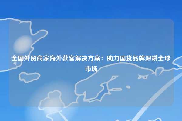 全国外贸商家海外获客解决方案:助力国货品牌深耕全球市场