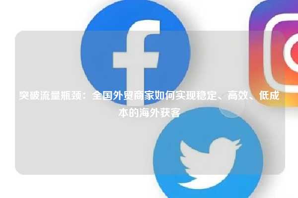 突破流量瓶颈：全国外贸商家如何实现稳定、高效、低成本的海外获客