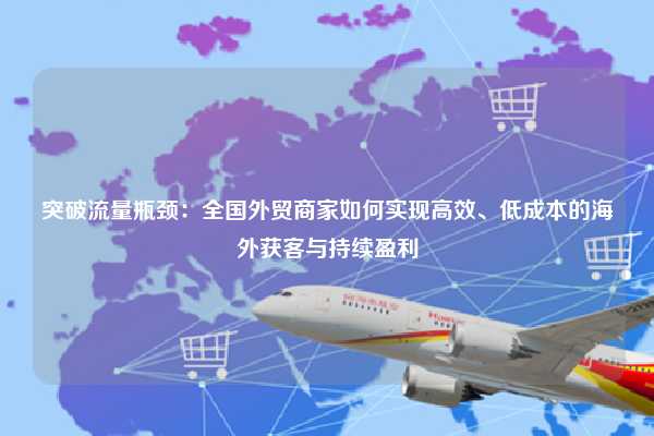 突破流量瓶颈：全国外贸商家如何实现高效、低成本的海外获客与持续盈利