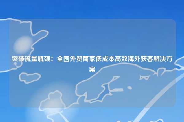 突破流量瓶颈：全国外贸商家低成本高效海外获客解决方案