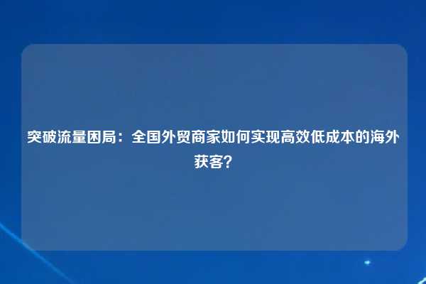 突破流量困局：全国外贸商家如何实现高效低成本的海外获客？
