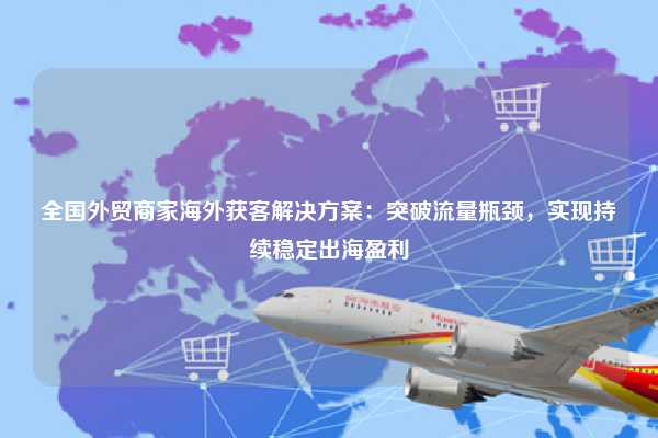 全国外贸商家海外获客解决方案:突破流量瓶颈,实现持续稳定出海盈利