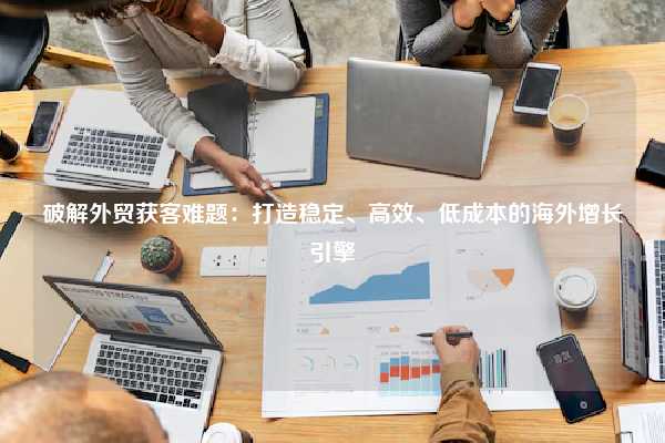 破解外贸获客难题：打造稳定、高效、低成本的海外增长引擎