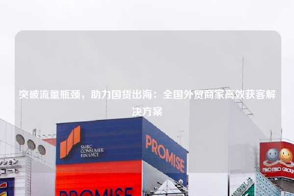 突破流量瓶颈，助力国货出海：全国外贸商家高效获客解决方案