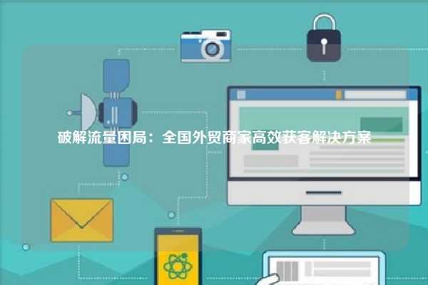 破解流量困局:全国外贸商家高效获客解决方案