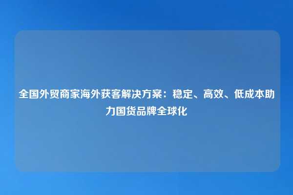 全国外贸商家海外获客解决方案:稳定、高效、低成本助力国货品牌全球化