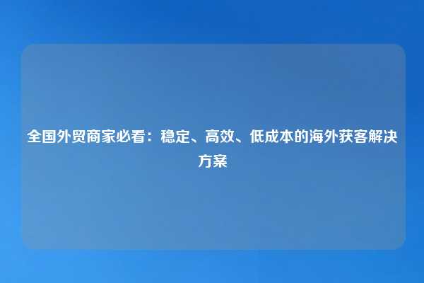 全国外贸商家必看:稳定、高效、低成本的海外获客解决方案