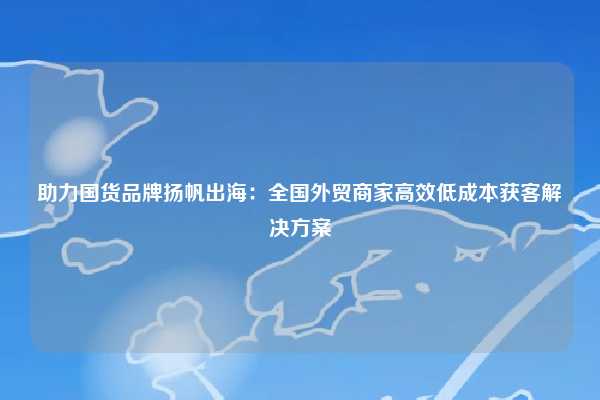 助力国货品牌扬帆出海:全国外贸商家高效低成本获客解决方案