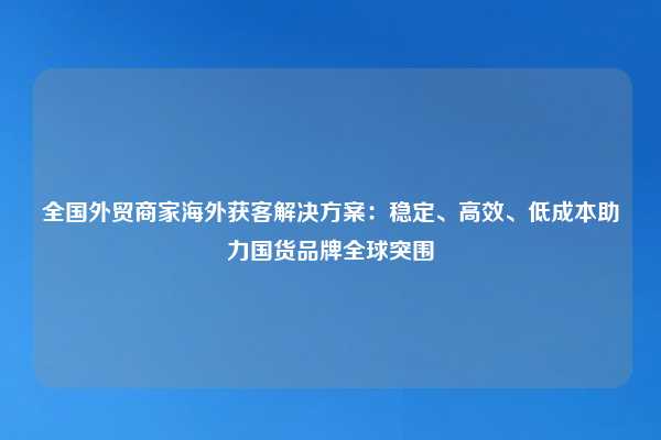 全国外贸商家海外获客解决方案:稳定、高效、低成本助力国货品牌全球突围