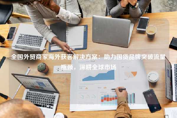 全国外贸商家海外获客解决方案:助力国货品牌突破流量瓶颈,深耕全球市场