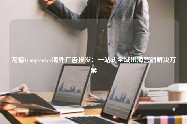 龙禧Loongseeker海外广告投发:一站式全域出海营销解决方案