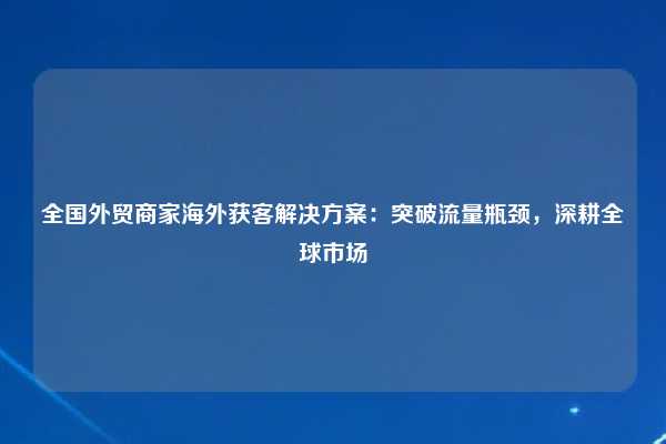 全国外贸商家海外获客解决方案:突破流量瓶颈,深耕全球市场