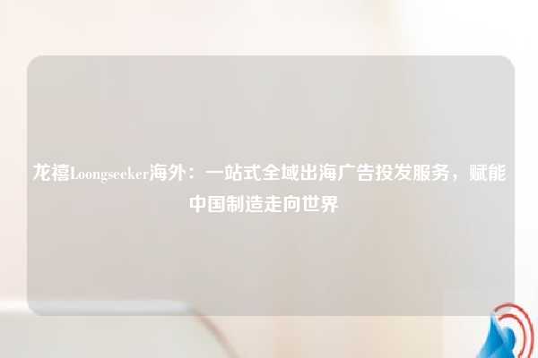 龙禧Loongseeker海外:一站式全域出海广告投发服务,赋能中国制造走向世界