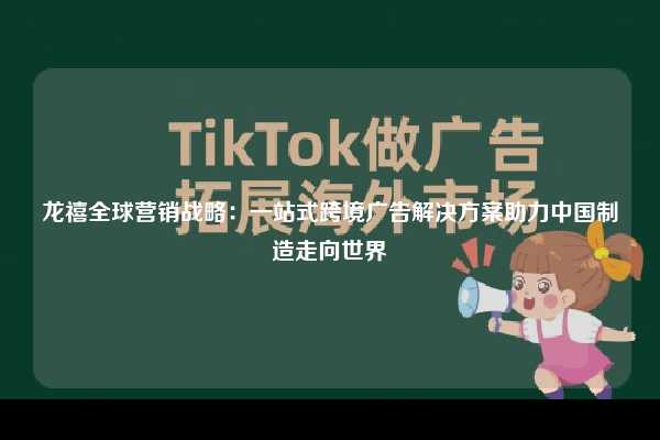 龙禧全球营销战略:一站式跨境广告解决方案助力中国制造走向世界