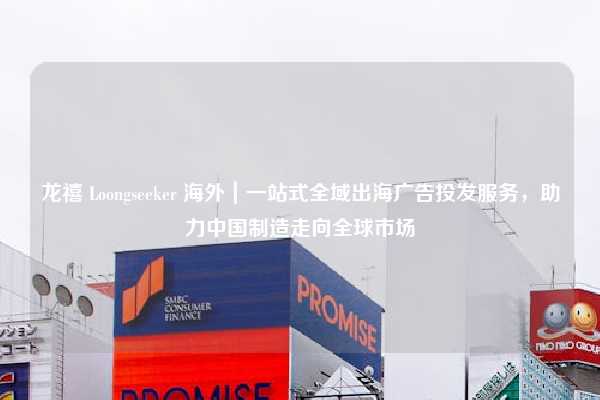 龙禧 Loongseeker 海外|一站式全域出海广告投发服务,助力中国制造走向全球市场