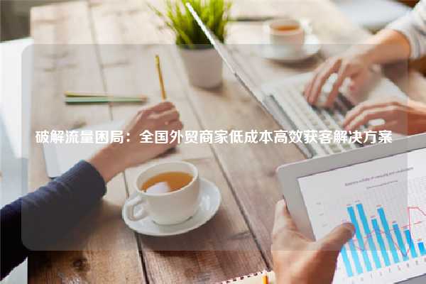 破解流量困局:全国外贸商家低成本高效获客解决方案