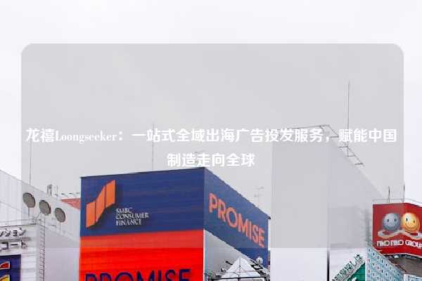 龙禧Loongseeker:一站式全域出海广告投发服务,赋能中国制造走向全球
