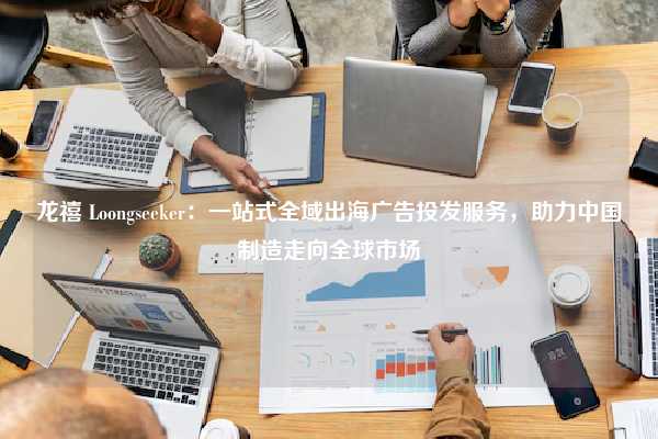 龙禧 Loongseeker:一站式全域出海广告投发服务,助力中国制造走向全球市场