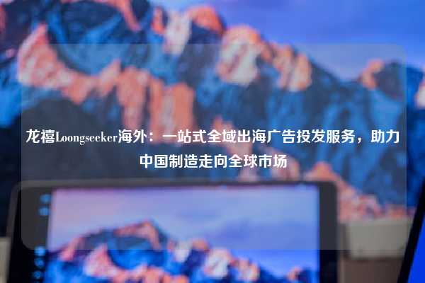 龙禧Loongseeker海外:一站式全域出海广告投发服务,助力中国制造走向全球市场