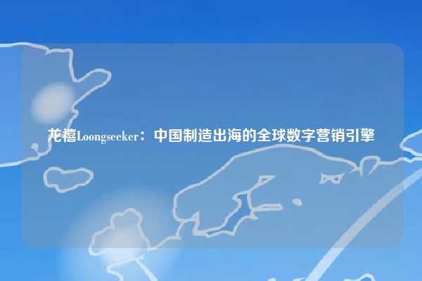 龙禧Loongseeker:中国制造出海的全球数字营销引擎
